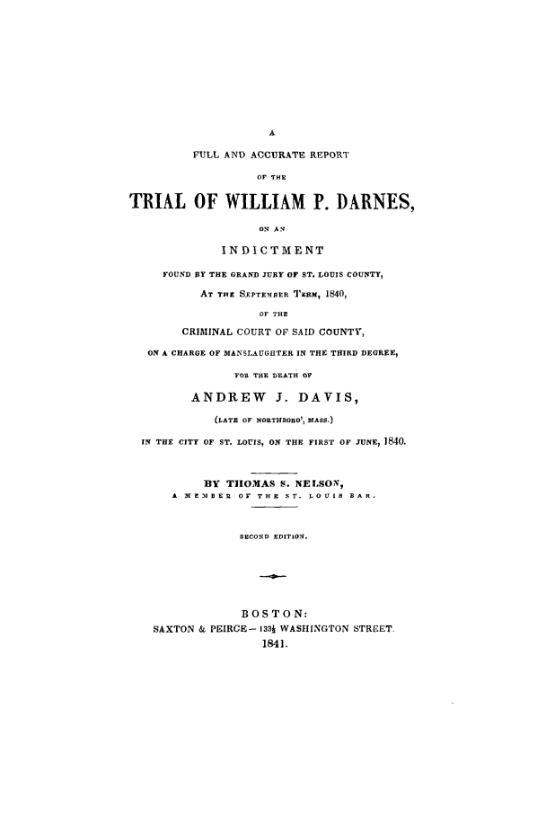 handle is hein.trials/aaas0001 and id is 1 raw text is: FULL AND ACCURATE REPORT
OF THE
TRIAL OF WILLIAM P. DARNES,
o1 AN11
INDICTMENT
FOUND BY THE GRAND JURY OF ST. LOUIS COUNTY,
AT THE S.EPTEMSER TIERM, 1840,
OF THE
CRIMINAL COURT OF SAID COUNTY,
ON A CHARGE OF MANSLAUGHTER IN THE THIRD DEGREE,
FOR THE DEATH OF
ANDREW        3. DAVIS,
(LATE OF NORTHBORO'. MASS.)
IN THE CITY OF ST. LOUIS, ON THE FIRST OF JUNE, 1840.
BY THOMAS S. NELSON,
A IE3IBEU OF THE ST. LOUIS BAR.
SECOND EDITION.
BOSTON:
SAXTON & PEIRCE- 1331 WASHINGTON STREET.
1841.


