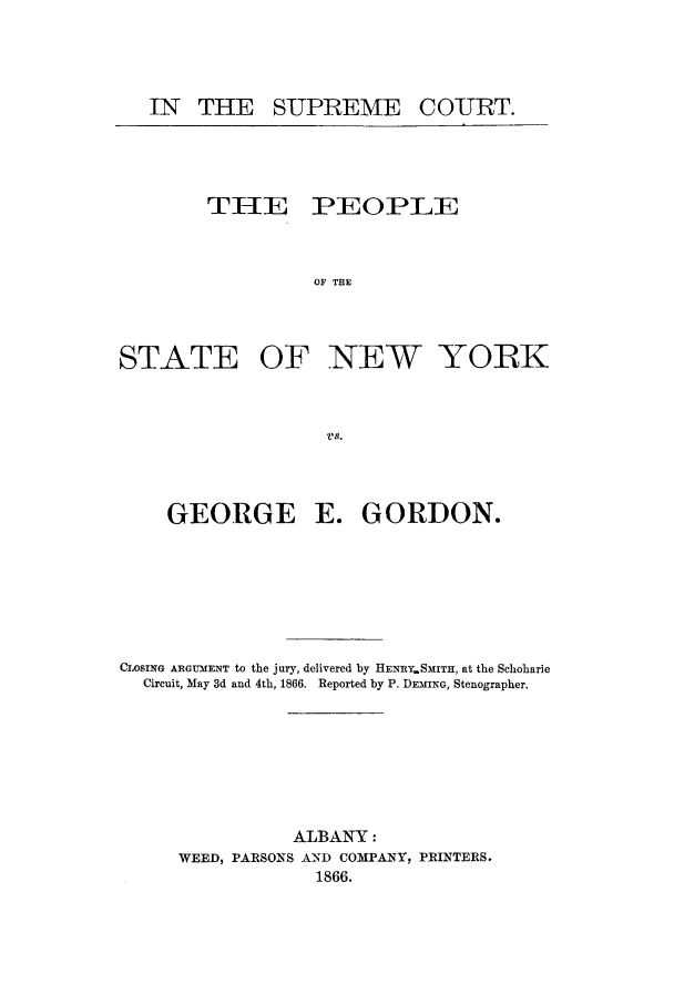 handle is hein.trials/aaav0001 and id is 1 raw text is: IN THE SUPREME

T1lE

PEOPLE

OF THE

STATE OF NEW YORK
vs.
GEORGE E. GORDON.

CLOSING ARGUMENT to the jury, delivered by HENRY.SMITH, at the Schoharie
Circuit, May 3d and 4th, 1866. Reported by P. DEMING, Stenographer.
ALBANY:
WEED, PARSONS AND COMPANY, PRINTERS.
1866.

COURT.


