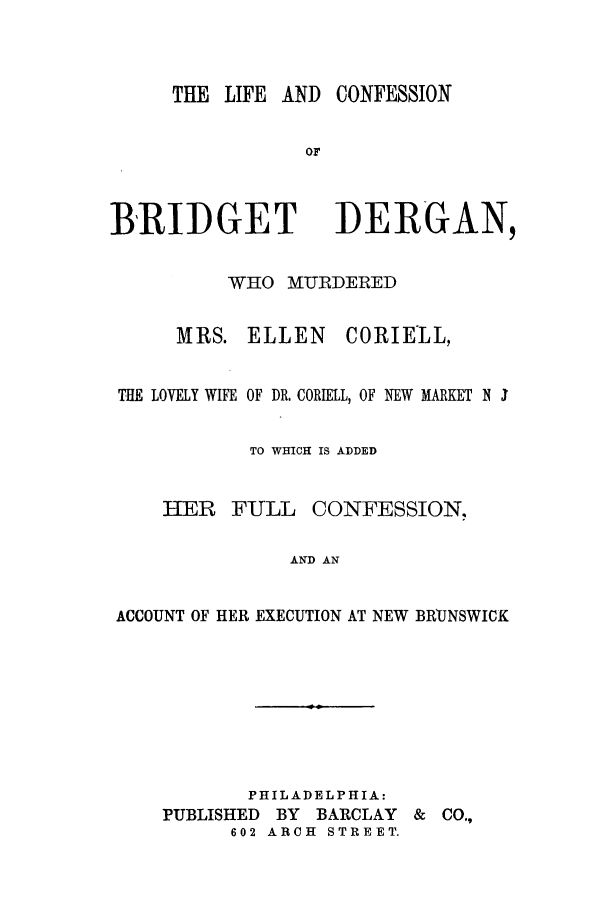 handle is hein.trials/aabb0001 and id is 1 raw text is: THE LIFE AND CONFESSION
OF
BRIDGET DERGAN,
WHO MURDERED
MRS. ELLEN     CORIEIL,
THE LOVELY WIFE OF DR. CORIELL, OF NEW MARKET N I
TO WHICH IS ADDED
HER FULL CONFESSION.
AND AN
ACCOUNT OF HER EXECUTION AT NEW BRUNSWICK
PHILADELPHIA:
PUBLISHED BY BARCLAY & CO.,
602 ARCH  STREET.


