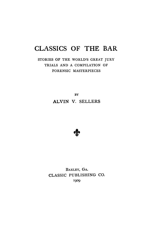 handle is hein.trials/aabo0001 and id is 1 raw text is: CLASSICS OF THE BAR
STORIES OF THE WORLD'S GREAT JURY
TRIALS AND A COMPILATION OF
FORENSIC MASTERPIECES
BY
ALVIN V. SELLERS

BAXLEY, GA.
CLASSIC PUBLISHING CO.
i9o9


