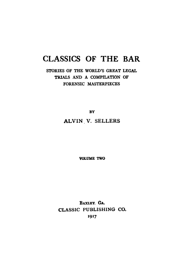 handle is hein.trials/aabo0002 and id is 1 raw text is: CLASSICS

OF THE BAR

STORIES OF THE WORLD'S GREAT
TRIALS AND A COMPILATION
FORENSIC MASTERPIECES

LEGAL
OF

BY
ALVIN V. SELLERS
VOLUME TWO

BAXLEY, GA.
CLASSIC PUBLISHING CO.
1917


