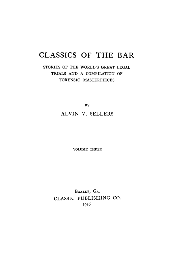 handle is hein.trials/aabo0003 and id is 1 raw text is: CLASSICS OF THE BAR

STORIES OF THE WORLD'S GREAT
TRIALS AND A COMPILATION
FORENSIC MASTERPIECES

LEGAL
OF

BY
ALVIN V. SELLERS
VOLUME THREE

BAXLEY, GA.
CLASSIC PUBLISHING CO.
I916


