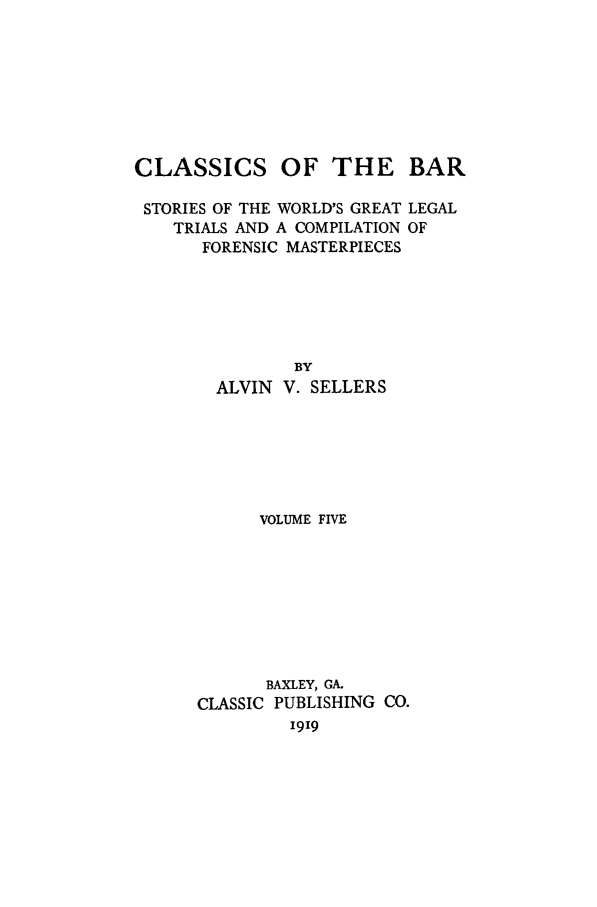 handle is hein.trials/aabo0005 and id is 1 raw text is: CLASSICS OF THE BAR
STORIES OF THE WORLD'S GREAT LEGAL
TRIALS AND A COMPILATION OF
FORENSIC MASTERPIECES
BY
ALVIN V. SELLERS
VOLUME FIVE
BAXLEY, GA.
CLASSIC PUBLISHING CO.
i919


