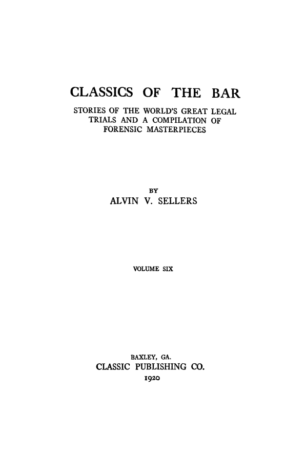 handle is hein.trials/aabo0006 and id is 1 raw text is: CLASSICS

OF THE BAR

STORIES OF THE WORLD'S GREAT LEGAL
TRIALS AND A COMPILATION OF
FORENSIC MASTERPIECES
BY
ALVIN V. SELLERS

VOLUME SIX
BAXLEY, GA.
CLASSIC PUBLISHING CO.
1920


