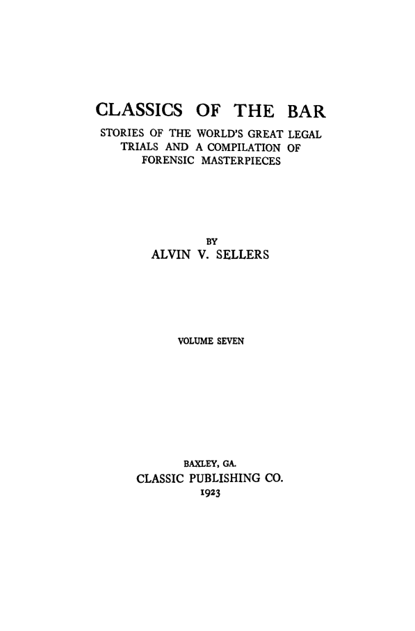 handle is hein.trials/aabo0007 and id is 1 raw text is: CLASSICS

OF THE BAR

STORIES OF THE WORLD'S GREAT LEGAL
TRIALS AND A COMPILATION OF
FORENSIC MASTERPIECES
BY
ALVIN V. SELLERS
VOLUME SEVEN
BAXLEY, GA.
CLASSIC PUBLISHING CO.
1923


