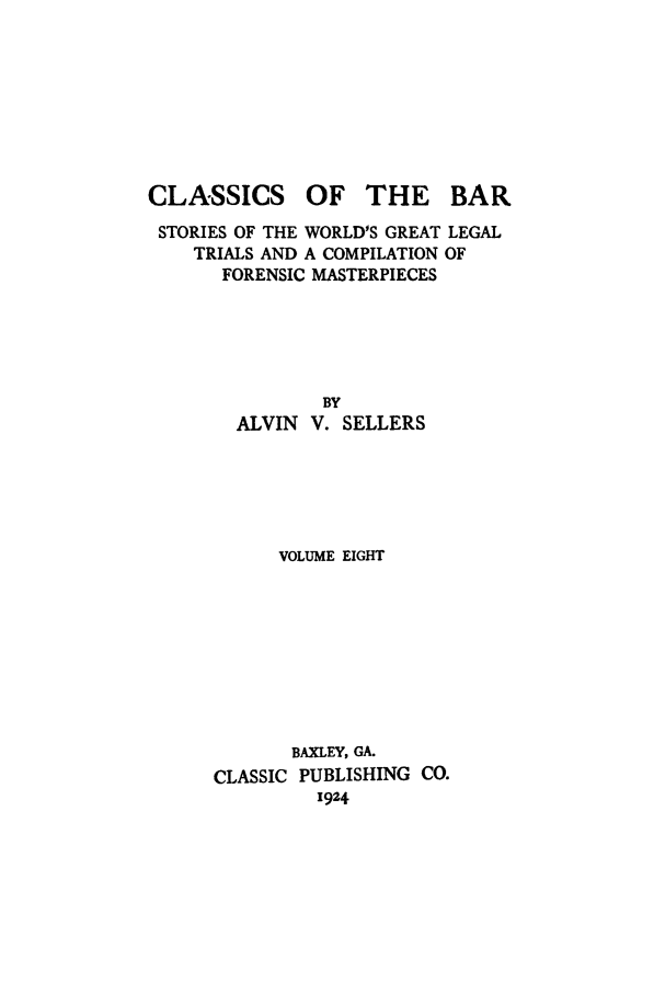 handle is hein.trials/aabo0008 and id is 1 raw text is: CLASSICS

OF THE BAR

STORIES OF THE WORLD'S GREAT LEGAL
TRIALS AND A COMPILATION OF
FORENSIC MASTERPIECES
BY
ALVIN V. SELLERS
VOLUME EIGHT
BAXLEY, GA.
CLASSIC PUBLISHING CO.
1924


