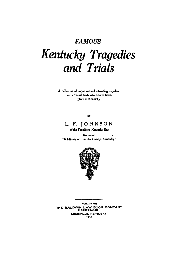 handle is hein.trials/aabt0001 and id is 1 raw text is: FAMOUS

Kentucky Tragedies
and Trials
A collection of important and interesting tragedies
and criminal trials which have taken
place in Kentucky
BY
L. F. JOHNSON
of the Frankfort, Kentucky Bar
Author of
A History of Franklin County, Kentucky

PUBLISHER3
THE BALDWIN LAW BOOK COMPANY
INCORPORATED
LOUISVILLE, KENTUCKY
1916



