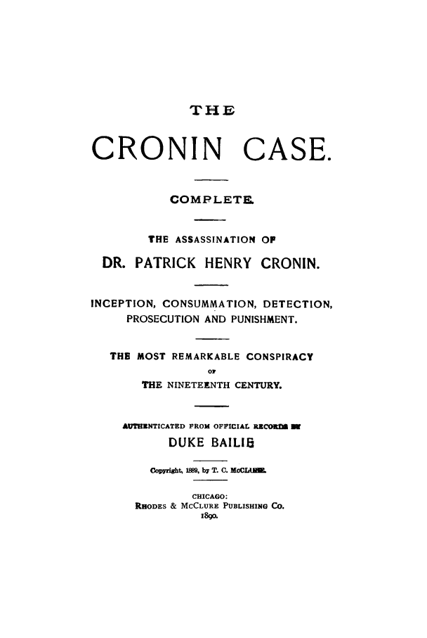 handle is hein.trials/aaby0001 and id is 1 raw text is: THE
CRONIN CASE.
COMPLETE.
THE ASSASSINATION OF
DR. PATRICK HENRY CRONIN.
INCEPTION, CONSUMMATION, DETECTION,
PROSECUTION AND PUNISHMENT.
THE MOST REMARKABLE CONSPIRACY
0?
THE NINETEENTH CENTURY.
AUTHENTICATED FROM OFFICIAL RZCO=2
DUKE BAILIS
Copyright, 1889. by T. C. MoCLU.
CHICAGO:
RHODES & MCCLURE PUBLISHING CO.
i8gq.


