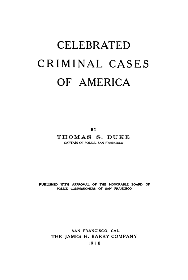 handle is hein.trials/aacb0001 and id is 1 raw text is: CELEBRATED

CRIMINAL

CASES

OF AMERICA
BY
THOMAS S. DUKE
CAPTAIN OF POUCE. SAN FRANCISCO

PUBLISHED WITH APPROVAL OF THE HONORABLE BOARD OF
POLICE COMMISSIONERS OF SAN FRANCISCO
SAN FRANCISCO, CAL.
THE JAMES H. BARRY COMPANY
1910


