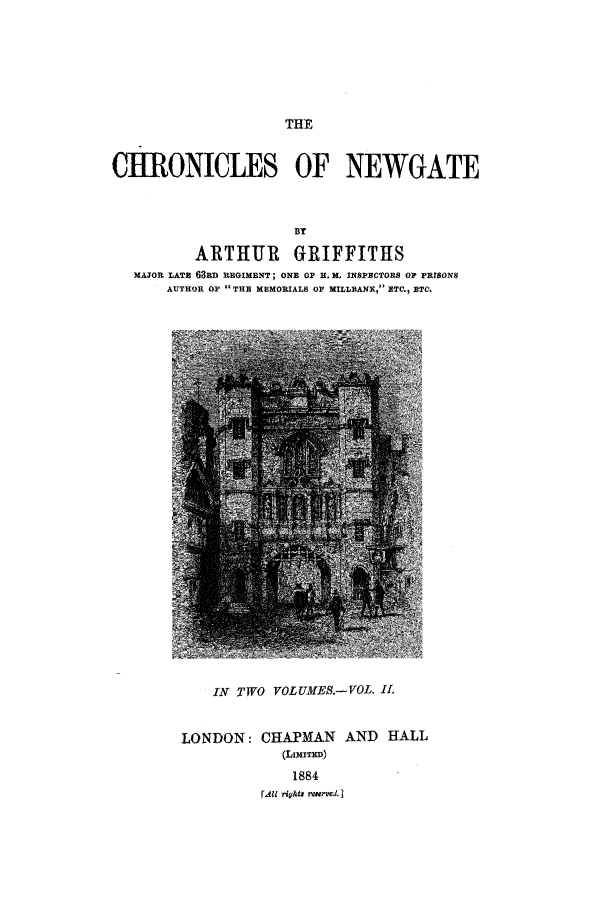 handle is hein.trials/aacc0002 and id is 1 raw text is: THE

CHRONICLES OF NEWGATE
BY
ARTHUR GRIFFITHS
MAJOR LATE 63RD REGIMENT; ONE OF H. M, INSPECTORS 01? PRISON$
AUTHOR OF THE MEMORIALS OF MILLBANK, ETC., ETC.

IN TWO VOLUMES.-VOL. II.

CHAPMAN
(LIMTED)
1884

AND HALL

A1 ?ights reserve. I

LONDON:


