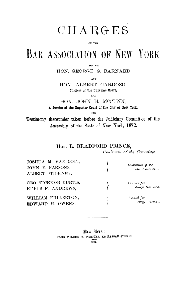 handle is hein.trials/aaco0001 and id is 1 raw text is: CHARGES
0? THIS
BAR ASSOCIATION OF NEW YORK
A6AIN ST
HON. GEORGE G. BARNARD
AND
HON. ALBERT CARDOZO
Justices of the Supreme Court,
AND
HON. JOHN H, MOC(UNN,
A Justice of the Superior Court of the City of New York,
AND
Testimony thereunder taken before the Judiciary Committee of the
Assembly of the State of New York, 1872.

Hon. L. BRADFORD PRINCE,
Ch/,,rnwn o] the Committee.

JOSHUA M. VAN COTT,
JOHN E. PARSONS,
ALBERT STICKN EY,
GEO. TICKNOR CURTIS,
RUFUS F. ANDREWS,

Committee of the
Bar Aqociation.
,mt tsel for
Jidge Barrurd

WILLIAM    FULLERTON,                            (w ,,e.l for
EDWARD      H. OWENS.                                 Judge (rdoz
JOHN POLHEMUS, PRTNTER, 102 NASSAU STREET.
1872.


