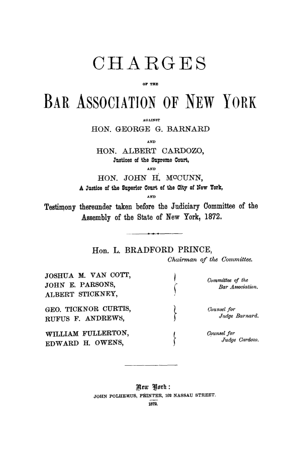 handle is hein.trials/aaco0002 and id is 1 raw text is: CHARGES
OF TH
BAR ASSOCIATION OF NEW YORK
AGAINST
RON. GEORGE G. BARNARD
AND
HON. ALBERT CARDOZO,
Justices of the Supreme Court,
AND
HON. JOHN     H, ICCUNN,
A Justice of the Superior Court of the City of New York,
AND
Testimony thereunder taken before the Judiciary Committee of the
Assembly of the State of New York, 1872.

Hon. L. BRADFORD PRINCE,
Chairman of the Committee.

JOSHUA M. VAN COTT,
JOHN E. PARSONS,
ALBERT STICKNEY,
GEO. TICKNOR CURTIS,
RUFUS F. ANDREWS,

Committee of the
Bar Association.
Coun set for
Jiudge Barnard.

WILLIAM     FULLERTON,                              Counsel for
EDWARD      H. OWENS,                                   Judge Cardozo.
j  :
JOHN POLHEMUS, PRINTER, 102 NASSAU STREET.
1872.


