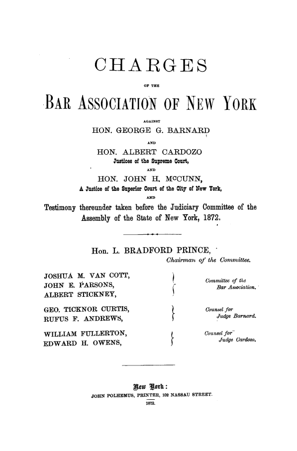 handle is hein.trials/aaco0003 and id is 1 raw text is: CHARGES
OF THE
,BAR ASSOCIATION OF NEW YORK
AGAINST
HON. GEORGE G. BARNARD
AND
HON. ALBERT CARDOZO
Justices of the Supreme Court,
HON. JOHN     H. MCCUNN,
A Justice of the Superior Court of the City of New York,
Testimony thereunder taken before the Judiciary Committee of the
Assembly of the State of New York, 1872,

Hon. L. BRADFORD PRINCE,
Chairman of the Committee.

JOSHUA M. VAN COTT,
JOHN E. PARSONS,
ALBERT STICKNEY,
GEO. TICKNOR CURTIS,
RUFUS F. ANDREWS,
WILLIAM FULLERTON,
EDWARD H. OWENS,

Commnittee of the
Bar Association.
Counsel for
Judge Barnard.
Counsel for-
Judge Cardozo.

pt   M   :
JOHN POLHEMUS, PRINTER, 102 NASSAU STREET.
1872.


