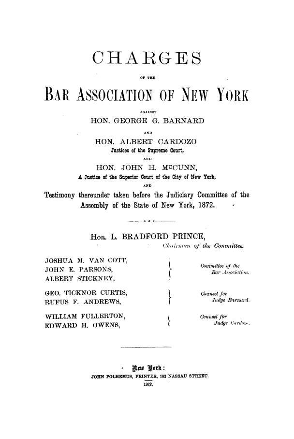 handle is hein.trials/aaco0004 and id is 1 raw text is: CHARGES
OF THE
BAR ASSOCIATION OF NEW YORK
AGAINST
HON. GEORGE G. BARNARD
AND
HON. ALBERT CARDOZO
Justioes of the Supreme Court,
AND
HON. JOHN     H, MCCUNN,
A Justice of the Superior Court of the City of New York,
AND
Testimony thereunder taken before the Judiciary Committee of the
Assembly of the State of New York, 1872.

Hon. L. BRADFORD PRINCE,
Chlirmaj i of the  Com mlittee.

JOSHUA M. VAN COTT,
JOHN E. PARSONS,
ALBERT STICKNEY,
GEO. TICKNOR CURTIS,
RUFUS F. ANDREWS,

Owmnmittee of the
Bar A..oddionb.
(Joutsel for
Judge Barnard.

WILLIAM     FULLERTON,                            uJansel for
EDWARD      H. OWENS,                                  Judge Cedov,.
. Mw 'Merk:
JOBN POLHEMUS, PRINTER, 102 NASSAU STREET.
1812.


