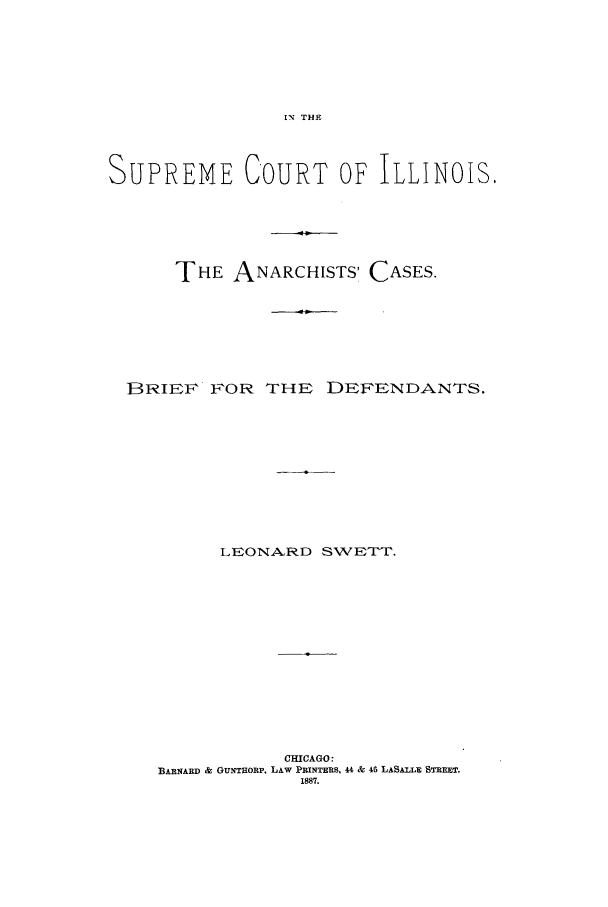 handle is hein.trials/aacr0001 and id is 1 raw text is: IN THE

SUPREME COURT OF ILLINOIS,
THE ANARCHISTS' CASES.
BRIEF FOR THE DEFENDANTS.
LEONARD SWETT.
CHICAGO:
BARNARD & GUNTHORP, LAW PRINTERS, 44 & 46 LASALLE STREET.
1887.


