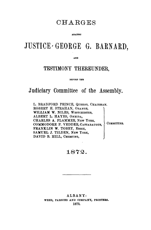 handle is hein.trials/aact0001 and id is 1 raw text is: CHARGES
AGAINST
JUSTICE, GEORGE          G. BARNARD,
AND
TESTIMONY THEREUNDER,
BEFORE THE
Judiciary Committee of the Assembly.
L. BRADFORD PRINCE, QUEENS, CHAIRMAN.
ROBERT H. STRAHAN, ORANGE,
WILLIAM W. NILES, WESTCHESTER,
ALBERT L. HAYES, ONEIDA,     1
CHARLES A. FLAMMER, NEW YORK,
COMMODORE P. VEDDER, CATrARAUGUS, COMMITTEE.
FRANKLIN W. TOBEY, EssEx,
SAMUEL J. TILDEN, NEW YORK,
DAVID B. HILL, CHEMUNG,
187Q.

ALBANY:
WEED, PARSONS AND COMPANY, PRINTERS.
1872.


