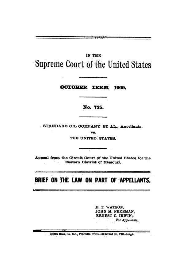 handle is hein.trials/aacv0001 and id is 1 raw text is: IN   THE[1

Supreme Court of ihe United States
OCTOBM     TEM      g0.
No 725.
STANDARD OIL COMPANY ET Al.. Appellants,
Vs.
THE UNITED STATES.
Appeal from the Crouit Court of the United States for the
Eastern District of Missouri.
BRIEF ON THE LAW ON PART OF APPELLANTS.
D. T. WATSON,
JOHN M. FREEMAN,
ERNEST C. IRWTN;,
v  C c. Forppeilanb ,,.
Smith Broe. Co. Inc., F~nuI~n Pr zt,  412 Gran t St. Pittsburgh.  '


