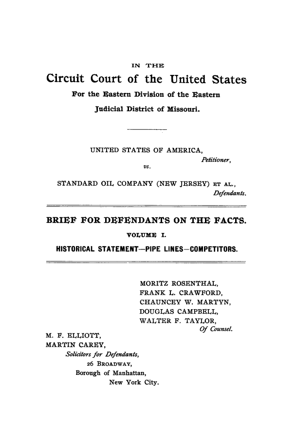 handle is hein.trials/aacw0001 and id is 1 raw text is: IN THE
Circuit Court of the United States
For the Eastern Division of the Eastern
Judicial District of Missouri.
UNITED STATES OF AMERICA,
Petitioner,
VS.
STANDARD OIL COMPANY (NEW JERSEY) CT AL.,
Defendants.
BRIEF FOR DEFENDANTS ON THE FACTS.
VOLUME I.
HISTORICAL STATEMENT-PIPE LINES-COMPETITORS.
MORITZ ROSENTHAL,
FRANK L. CRAWFORD,
CHAUNCEY W. MARTYN,
DOUGLAS CAMPBELL,
WALTER F. TAYLOR,
Of Counsel.
M. F. ELLIOTT,
MARTIN CAREY,
Solicitors for Defendants,
26 BROADWAY,
Borough of Manhattan,
New York City.


