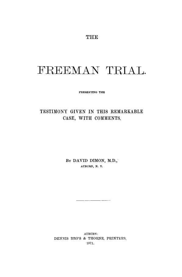 handle is hein.trials/aacz0001 and id is 1 raw text is: THE

FREEMAN TRIAL.
PRESENTING THE
TESTIMONY GIVEN IN THIS REMARKABLE
CASE, WITH COMMENTS.
By DAVID DIMON, M.D.,
AUBURN, N. Y.
AUBURN:
DENNIS BRO'S & THORNE, PRINTERS,
1871.



