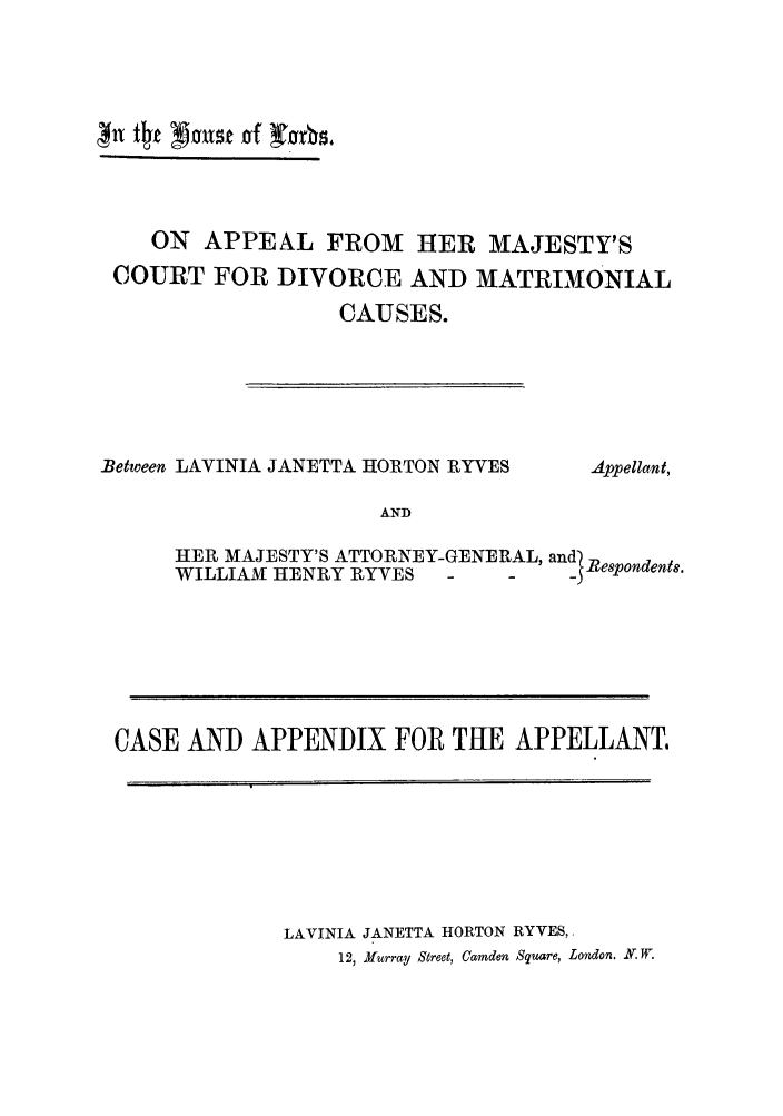 handle is hein.trials/aadr0001 and id is 1 raw text is: 11 t4 1Mixst of ims
ON APPEAL FROM HER MAJESTY'S
COURT FOR DIVORCE AND MATRIMONIAL
CAUSES.

Between LAVINIA JANETTA HORTON RYVES

AND

Appellant,

HER MAJESTY'S ATTORNEY-GENERAL, and)Rd

HER MAJESTY'S ATTORNEY-GENERAL, and)Respondents.
WILLIAM HENRY RYVES  -   -   -
CASE AND APPENDIX FOR THE APPELLANT.

LAVINIA JANETTA HORTON RYVES,
12, Murray Street, Camden Square, London. .W.


