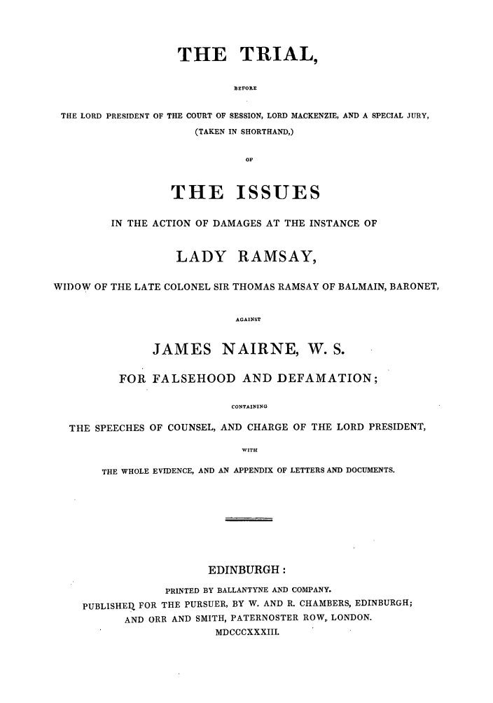 handle is hein.trials/aadu0001 and id is 1 raw text is: THE TRIAL,
BEFORE
THE LORD PRESIDENT OF THE COURT OF SESSION, LORD MACKENZIE, AND A SPECIAL JURY,
(TAKEN IN SHORTHAND,)
OF
THE ISSUES
IN THE ACTION OF DAMAGES AT THE INSTANCE OF
LADY RAMSAY,
WIDOW OF THE LATE COLONEL SIR THOMAS RAMSAY OF BALMAIN, BARONET,
AGAINST
JAMES NAIRNE, W. S.
FOR FALSEHOOD AND DEFAMATION;
CONTAINING
THE SPEECHES OF COUNSEL, AND CHARGE OF THE LORD PRESIDENT,
WITH
THE WHOLE EVIDENCE, AND AN APPENDIX OF LETTERS AND DOCUMENTS.
EDINBURGH:
PRINTED BY BALLANTYNE AND COMPANY.
PUBLISHEDI FOR THE PURSUER, BY W. AND R. CHAMBERS, EDINBURGH;
AND ORR AND SMITH, PATERNOSTER ROW, LONDON.
MDCCCXXXIII.


