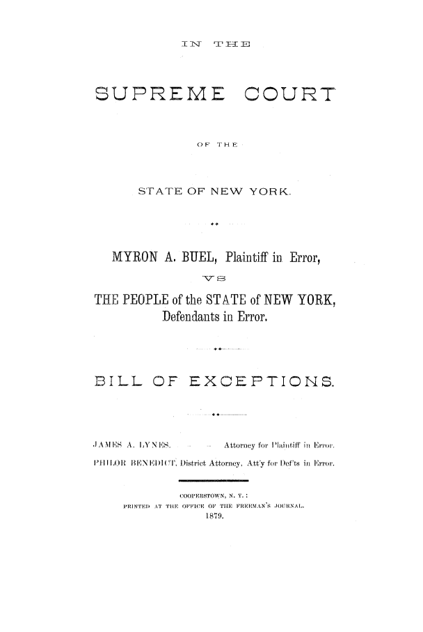handle is hein.trials/aaeb0001 and id is 1 raw text is: I1T  TEp=

SUPREME

COURT

OF THE

STATE OF NEW YORK.
MYRON A. BUEL, Plaintiff in. Error,
THE PEOPLE of the STATE of NEW YORK,
Defendants in Error.
BILL OF EXCEPTIONS.
 MI E A. I Y N E        Attorney foi Plintiff in Error.
']II IH )1  BEN ElDI(I'. District Attorney. Ntty for I)efts in Error.
COOPERSTOW N, N. Y.
PRINTEI) AT TIHE OFFICE OF TIE FREEMAN S JOUNAL.
1879.


