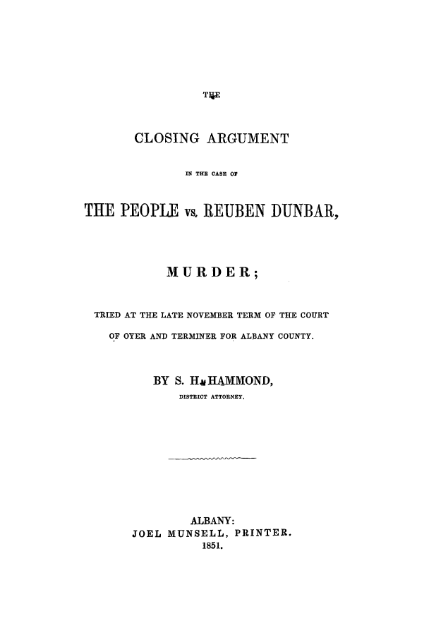 handle is hein.trials/aaef0001 and id is 1 raw text is: CLOSING ARGUMENT
IN THE CASE OF
THE PEOPLE vs. REUBEN DUNBAR,
MURDER;
TRIED AT THE LATE NOVEMBER TERM OF THE COURT
OF OYER AND TERMINER FOR ALBANY COUNTY.
BY S. Hm HAMMOND,
DISTRICT ATTORNEY.
ALBANY:
JOEL MUNSELL, PRINTER.
1851.


