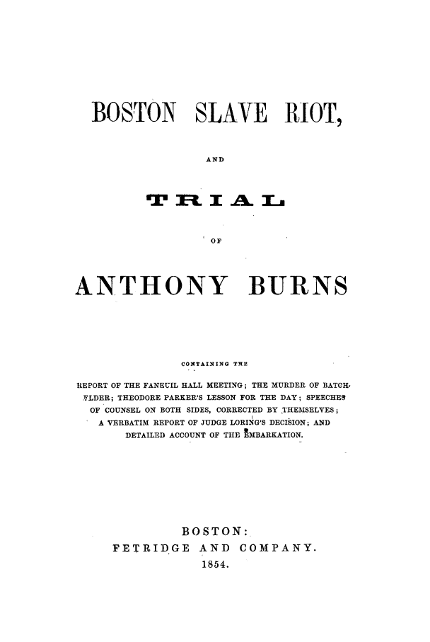 handle is hein.trials/aaep0001 and id is 1 raw text is: BOSTON SLAVE RIOT,
AND
OF
ANTHONY BURNS
CONTAINING T-E
REPORT OF THE FANEUIL HALL MEETING; THE MURDER OF BATCH.
FLDER; THEODORE PARKER'S LESSON FOR THE DAY; SPEECHER
OF COUNSEL ON BOTH SIDES, CORRECTED BY 1HEMSELVES;
A VERBATIM REPORT OF JUDGE LORING'S DECISION; AND
DETAILED ACCOUNT OF THE tMBARKATION.
BOSTON:.
FETRIDGE AND COMPANY.
1854.


