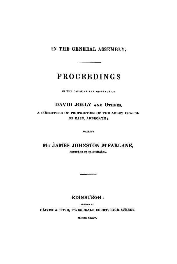 handle is hein.trials/aaeu0001 and id is 1 raw text is: IN THE GENERAL ASSEMBLY,
PROCEEDINGS
IN THE CAUSE AT THE INSTANCE OF
DAVID JOLLY AND OTHERS,
A COMMITTEE OF PROPRIETORS OF THE ABBEY CHAPEL
OF EASE, ARBROATH;
AGAXIST
Mit JAMES JOHNSTON .M'FARLANE,
MINISISR OF SAID CiA'PZL.
tDINBURGH:
PRINTED gV
OLIVER & BOYD, TWEEDDALE COURTj HIGH STliEET,
MDCCCXXXV.


