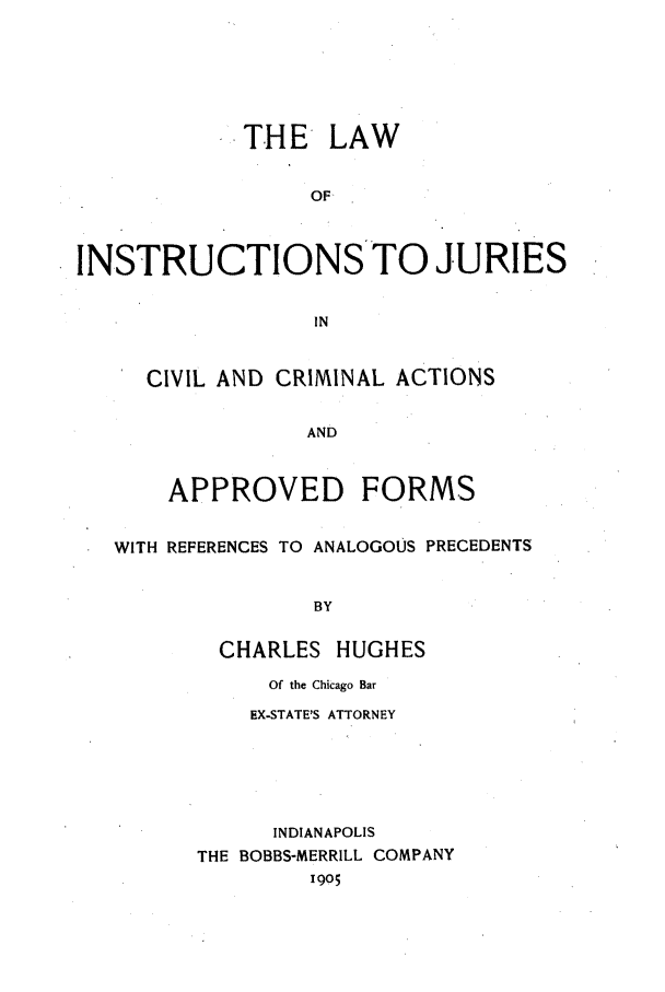 handle is hein.trials/aaez0001 and id is 1 raw text is: THE LAW
OF
INSTRUCTIONSTO JURIES
IN
CIVIL AND CRIMINAL ACTIONS
AND
APPROVED FORMS
WITH REFERENCES TO ANALOGOUS PRECEDENTS
BY
CHARLES HUGHES

Of the Chicago Bar
EX-STATE'S ATTORNEY
INDIANAPOLIS
THE BOBBS-MERRILL COMPANY
1905


