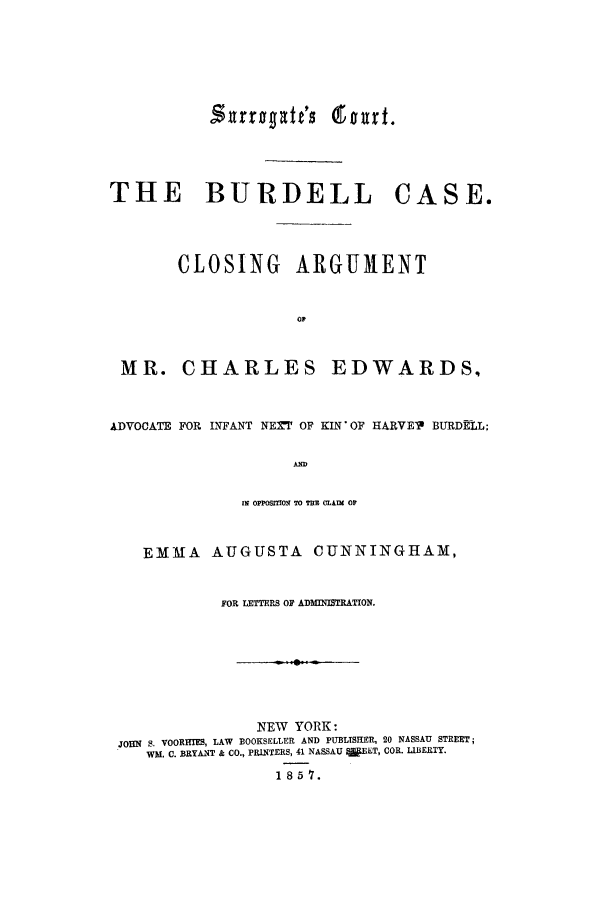 handle is hein.trials/aafu0001 and id is 1 raw text is: THE BURDELL

CASE.

CLOSING ARGUMENT
oP

MR. CHARLES

EDWARDS.

ADVOCATE FOR INFANT NEXT OF KIN OF HARVEP BURDELL;
AND
Im OPPOSITIOR TO TEn CLAIM OF
EMMA AUGUSTA CUNNINGHAM,
FOR LETTERS OF ADMIISTRATION.
NEW YORK:
jomq s. VOORHIES, LAW BOOKSELLER AND PUBLTSHER, 20 NASSAU STREET;
WM. C. BRYANT & CO., PRINTERS, 41 NASSAU W~ET, COR. LIBERTY.
1 85 7.

.surrogatt's (tourt.


