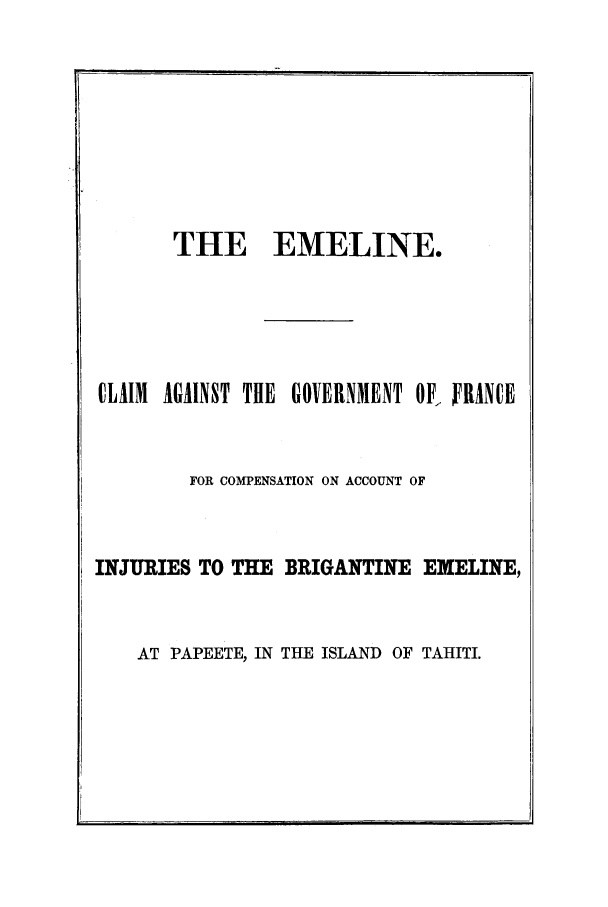 handle is hein.trials/aafw0001 and id is 1 raw text is: THE EMELINE.
CLAIM AGAINST THE GOVERNMENT OF, FRANCE
FOR COMPENSATION ON ACCOUNT OF
INJURIES TO THE BRIGANTINE EXELINE,

AT PAPEETE, IN THE ISLAND OF TAHITI.


