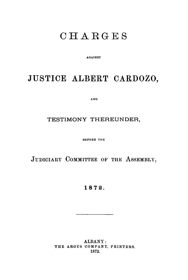 handle is hein.trials/aagi0001 and id is 1 raw text is: CHARGES
AGAINST
JUSTICE ALBERT CARDOZO,
AND

TESTIMONY THEREUNDER,
BEFORE THE
JUDICIARY COMMITTEE OF THE ASSEMBLY,
1872.

ALBANY:
THE ARGUS COMPANY, PRINTERS.
1872.


