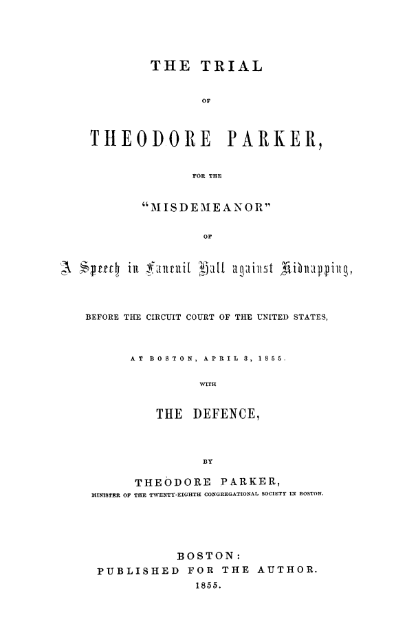 handle is hein.trials/aahb0001 and id is 1 raw text is: THE TRIAL
OF
THEODORE        PARKER,
FOR THE
MISDEMEANOR
OF
A   ecf4  ilt fait cui[  2',t  aq:1ill5t Tii 1fptilg,

BEFORE THE CIRCUIT COURT OF THE UNITED STATES,
AT  BOSTON, APRIL   3, 1855.
WITH
THE DEFENCE,
BY
THEODORE       PARKER,
MINISTER OF THE TWENTY-EIGHTH CONGREGATIONAL SOCIETY IN BOSTON.
BOSTON:
PUBLISHED FOR THE AUTHOR.
1855.


