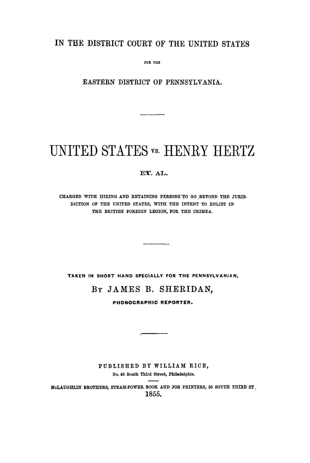 handle is hein.trials/aahl0001 and id is 1 raw text is: IN TUE DISTRICT COURT OF THE UNITED STATES
FOR THE
EASTERN DISTRICT OF PENNSYLVANIA.

UNITED STATES vs. HENRY HERTZ
ET. AL.
CHARGED WITH HIRING AND RETAINING PERSONS'TO GO BEYOND THE JURIS-
DICTION OF THE UNITED STATES, WITH THE INTENT TO ENLIST IN
THE BRITISH FOREIGN LEGION, FOR THE CRIMEA.

TAKEN IN SHORT HAND SPECIALLY FOR THE PENNSYLVANIAN,
By JAMES B. SHERIDAN,
PHONOCRAPHIC REPORTER.
PUBLISHED BY WILLIAM RICE,
No. 46 South Third Street, Philadelphia.
McLAUGHLIN BROTHERS, STEAM-POWER BOOK AND JOB PRINTERS, 50 SOUTH THIRD ST.
1855.


