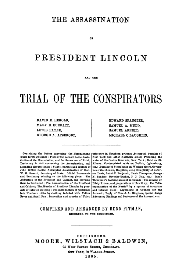 handle is hein.trials/aahn0001 and id is 1 raw text is: THE ASSASSINATION
OP
PRESIDENT LINCOLN
AND THE

TRIAL OF THE CONSPIRATORS

DAVID E. HEROLD,
MARY E. SURRATT,
LEWIS PAYNE,
GEORGE A. ATZERODT,

EDWARD SPANGLER,
SAMUEL A. MUDD,
SAMUEL ARNOLD,
MICHAEL O'LAUGHLIN.

Containing the Orders convening the Commission;
Rules for its guidance; Pleas of the accused to the Juris-
diction of the Commission, and for Severance of Trial;
Testimony in full concerning the Assassination, and
attending circumstances; Flight, pursuit and capture of
John Wilkes Booth; Attempted Assassination of Hon.
W. H. Seward, Secretary of State. Official Documents
and Testimony relating to the following plots:    The
Abduction of the President and Cabinet, and carrying
them to Richmond; The Assassination of the President
and Cabinet; The Murder of President Lincoln by pres-
its of infected clothing; The introduction of pestilence
into Northern cities by clothing infected with Yellow
Fever and Small Pox; Starvation and murder of Union

prisoners in Southern prisons; Attempted burning of
New York and other Northern cities; Poisoning the
water of the Croton Reservoir, New York; Raid on St.
Albans; Contemplated raids on Buffalo, Ogdensburg,
etc.; Burning of Steamboats on Western rivers, Govern-
ment Warehouses, Hospitals, etc. ; Complicity of Jeffer-
son Davis, Judah P. Benjamin, Jacob Thompson, George
N. Sanders, Beverley Tucker, C. C. Clay, etc.; Jacob
Thompson's banking account in Canada; The mining of
Libby Prison, and preparations to blow it up; The dis-
organization of the North  by a system of terrorism
and infernal plots; Arguments of Counsel for the
Accused; Reply of Hon. J. A. Bingham, Special Judg
Advocate; Findings and Sentences of the Accused, etc.

COMPILED AND ARRANGED BY BENN PITMAN,
RECORDER TO THE COMMISSION.
PUBLISHERS:
MOORE, WILSTACH & BALDWIN,
25 WEST FOURTH STREET, CINCINNATI
NEw YORK, 60 WAKER STREET.
1865.


