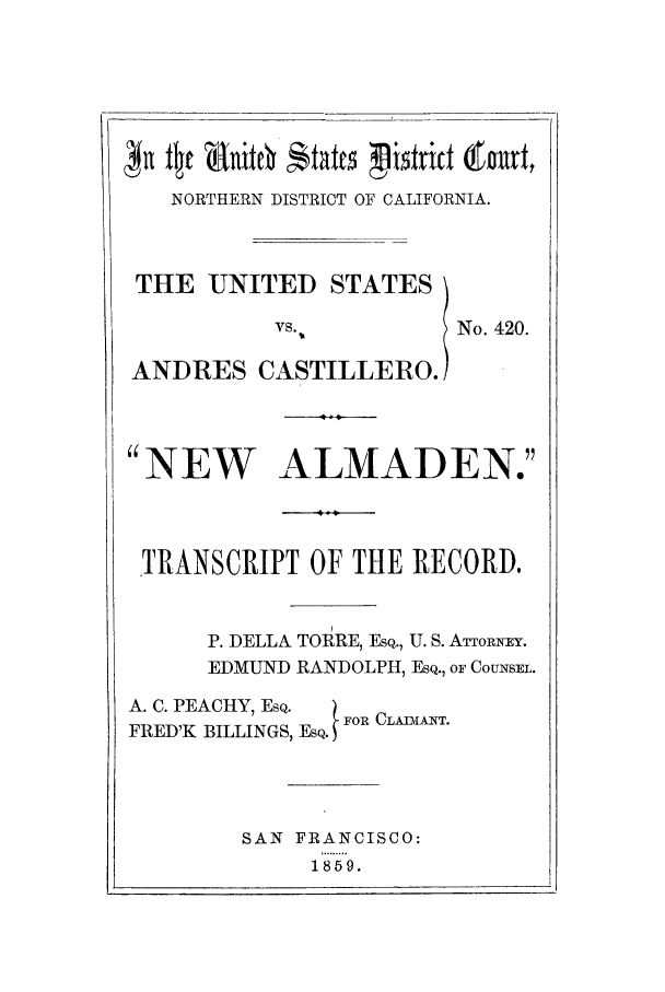 handle is hein.trials/aahr0001 and id is 1 raw text is: NORTHERN DISTRICT OF CALIFORNIA.

THE UNITED STATES
VS.
ANDRES CASTILLERO.

No. 420.

4  A0
NEW ALMADEN.
,4
TRANSCRIPT OF THE RECORD.
P. DELLA TORRE, ESQ., U. S. ATToRxEY.
EDMUND RANDOLPH, ESQ., OF COUNSEL.
A. C. PEACHY, ESQ.  F
FRED'K BILLINGS, EsQ. FOR CLAIT.
SAN FRANCISCO:
1859.



