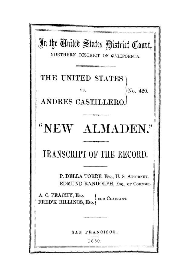handle is hein.trials/aahr0002 and id is 1 raw text is: NORTHERN DISTRICT OF CALIFORNIA.
THE UNITED STATES)
vs.           \No. 420.
ANDRES CASTILLERO)

NEW

ALMADEN.

TRANSCRIPT OF THE RECORD.
P. DELLA TORRE, ESQ., U. S. ATTORNEY.
EDMUND RANDOLPH, ESQ., OF COUNSEL.
A. C. PEACHY, EsQ.  FOR CLAMANT.
FRED'K BILLINGS, EQ.
SAN FRANCISCO:
18 60.


