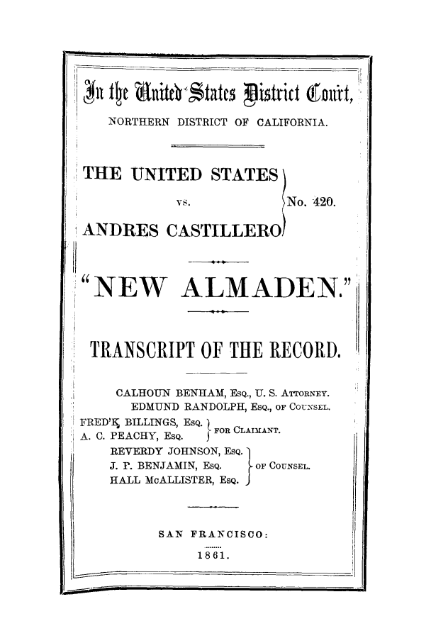 handle is hein.trials/aahr0004 and id is 1 raw text is: NORTHERN DISTRICT OF CALIFORNIA.
THE UNITED STATES)
vs.            No. 420.
ANDRES CASTILLERO!
NEW ALMADEN.
TRANSCRIPT OF THE RECORD.
CALHOUN BENHAM, ESQ., U. S. ATTORNEY.
*       EDMUND RANDOLPH, ESQ., OF COUNSEL.
FRED'A BILLINGS, ESQ. [ FOR CLAIMANT.
A. C. PEACHY, ESQ.  ,
REVERDY JOHNSON, ESQ. 1
J. r. BENJAMIN, ESQ.  OF COUNSEL.
HALL McALLISTER, ESQ. J

SAN FRANCISCO:

1861.

II



