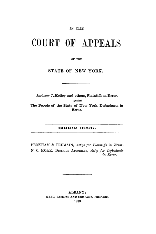 handle is hein.trials/aahz0001 and id is 1 raw text is: IN THE

COURT

OF

APPEALS

OF THE

STATE

:NEW YORK.

Andrew J..Kelley and others, Plaintiffs in Error,
agaitnt

The People of the State of New

York, Defendants in

Error.

E__lfIOfl

BlOQKL

PEOKHAM

& TIREMAIN, Att'ys

Plaintiffs i

Error.

N. C. MOAK,

DISTRICT

ATTORNEY,

Att'y

rDefendants
in Error.

ALBANY

WEED, PARSONS AND COMPANY, PRINTERS.
1873.


