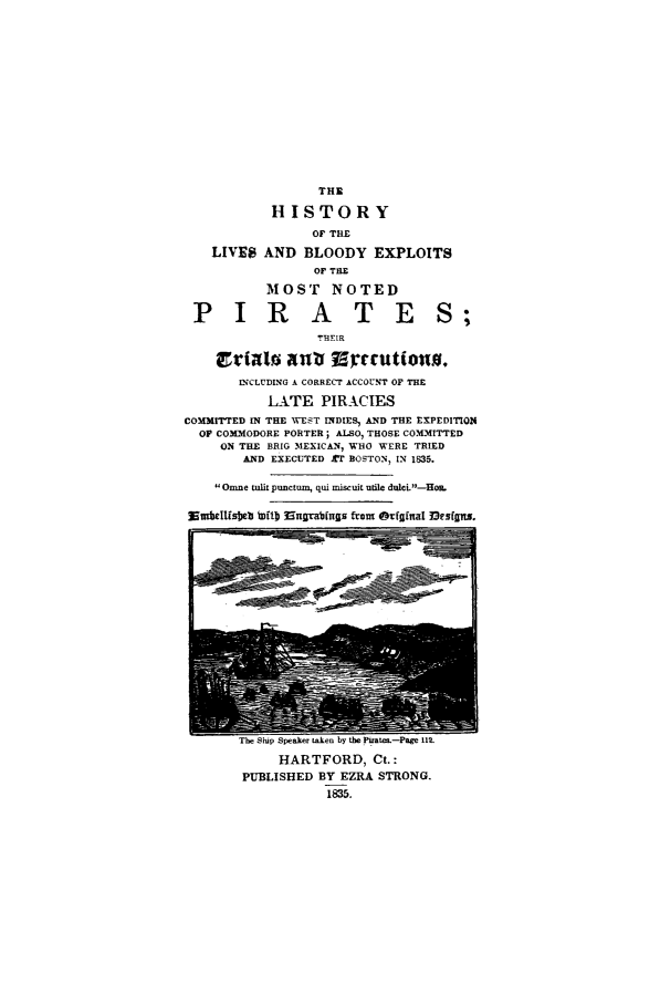 handle is hein.trials/aaio0001 and id is 1 raw text is: THE
HISTORY
OF THE
LIVE8 AND BLOODY EXPLOITS
OF THE
MOST NOTED
PIRATES;
T~HEIR
ct'iall anv islacutiou.
INCLUDING A CORRECT ACCOUNT OF THE
LATE PIRACIES
CoMMrrTED IN THE WEST INDIES, AND THE EXPEDITION
OF COMMODORE PORTER; ALSO, THOSE COMMITTED
ON THE BRIG MEXICAN, WHO WERE TRIED
AND EXECUTED r BOSTON, IN 1835.
Omne tulh punctum, qui miscuit utile dulcL-Hoe.
Nmbeltfsbeb [tD 9nngablngs fron Otfgifnal 3esfffu.

The Stup Speaker taken Dy tle rat.-rage 11
HARTFORD, Ct.:
PUBLISHED BY EZRA STRONG.
1835.



