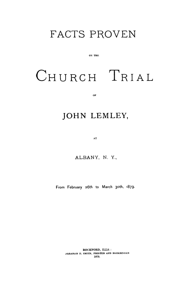 handle is hein.trials/aaju0001 and id is 1 raw text is: FACTS PROVEN
01, THE

CHURCH

TRIAL

JOHN LEMLEY,
AT
ALBANY, N. Y.,

From February 26th to March 3oth, 1879.
ROCKFORD, ILLS.:
ABRAHAM F. SMITE, PRINTER AND BOOKBINDER
1579.


