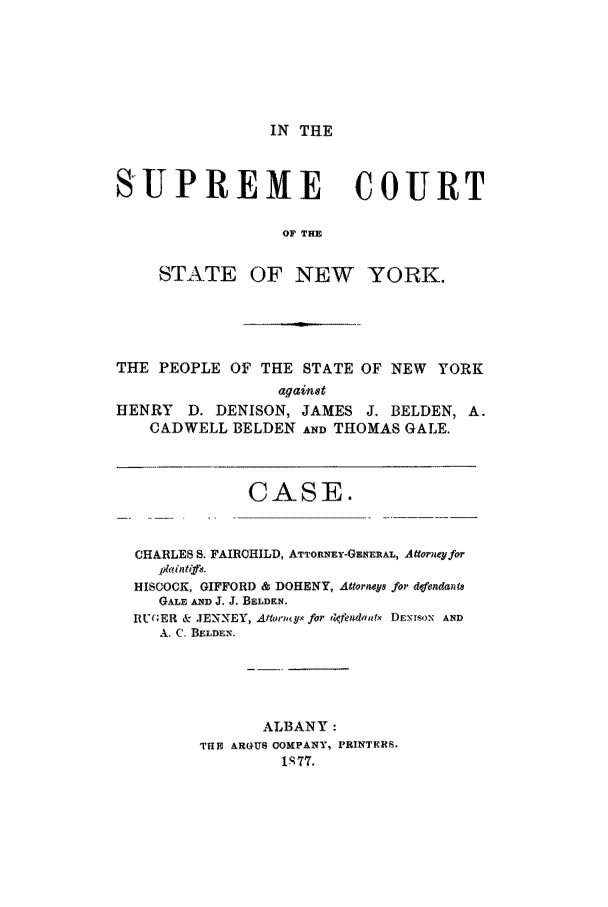 handle is hein.trials/aaka0001 and id is 1 raw text is: IN THE

SUPREME COURT
OF THE
STATE OF NEW YORK.

THE PEOPLE OF THE STATE OF NEW YORK
against
HENRY     D. DENISON, JAMES J. BELDEN, A.
CADWELL BELDEN AND THOMAS GALE.
CASE.
CHARLES S FAIRCHILD, ATTORNEY-GENERAL, Atforneqfor
p*intif4.
HISCOCK, GIFFORD & DOHENY, Attoratyw for dfcndanie
GALE AND J. J. BELDEN.
RUGER & JENNEY, Aftoriots for 4cfendau x DENT-sON AND
A., C. BELDEN.
ALBANY:
THE AROUS OOMPANY, PRINTERS.
1S77.


