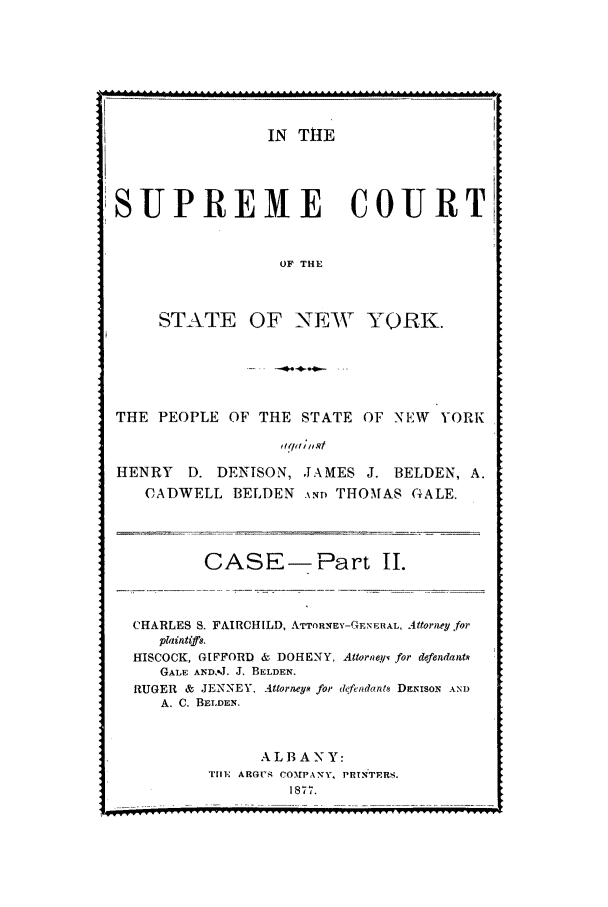handle is hein.trials/aaka0002 and id is 1 raw text is: IN THE

SUPREME COURT
OF THE
STATE OF NEW YORK.
THE PEOPLE OF THE STATE OF NEW YORK
HENRY D. DENISON, JAMES J. BELDEN, A.
CADWELL BELDEN AND THOMAS GALE.
CASE-Part II.
CHARLES S. FAIRCHILD, ATTORNEY-GENERAL, Attorey for
plaintiffs.
HISCOCK, GIFFORD & DOHENY, Attoraey for defendants
GALE AND. J. J. BELDEN.
RUGER & JENNEY, Attorneys for defendant. DENIsoN AND
A. C. BELDEN.
ALBANY:
Tiln, ARGV, COMPANY, PRTNTERS.
1877.

---------              .............



