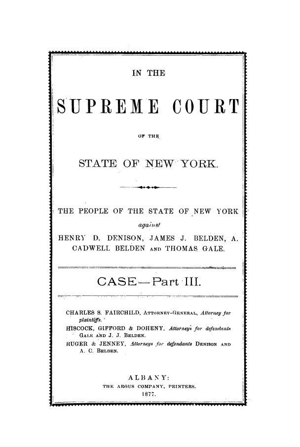 handle is hein.trials/aaka0003 and id is 1 raw text is: IN THE
SUPREME       COURT
OF THE
STATE OF NEW YORK.

THE PEOPLE OF THE STATE OF NEW YORK
aga;st
HENRY D. DENISON, JAMES J. BELDEN, A.
CADWELL BELDEN AND THOMAS GALE.

CASE-Part Il.
CHARLES S. FAIRCHILD, ATTORNRY-GENERAL, Attorney for
plaintiffs.
HISCOCK, GIFFORD & DOHENY, Attorney. for defenwant*
GALE AND J. J. BELDEN.
RUGER & JENNEY, Attorneys for defendants DENISON AND
A. C. BELDEN.
ALB ANY:
TliIE AROUS COMPANY, PRINTERS.
1877.

_ ,  .5


