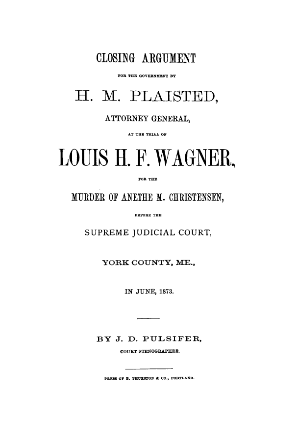 handle is hein.trials/aalh0001 and id is 1 raw text is: CLOSING ARGUMENT
FOR THE GOVRRNMENT BY
H. M. PLAISTED,
ATTORNEY GENERAL,
AT THE TRIAL OF
LOUIS H. F. WAGNER,
FOR THE
MURDER OF ANETHE M. CHRISTENSEN,
BEFORE THE
SUPREME JUDICIAL COURT,
YORK COUNTY, ME.,
IN JUNE, 1873.
BY J. D. PULSIFER,
COURT STENOGRAPHER.

PRESS OF B. THURSTON & CO., PORTLAND.


