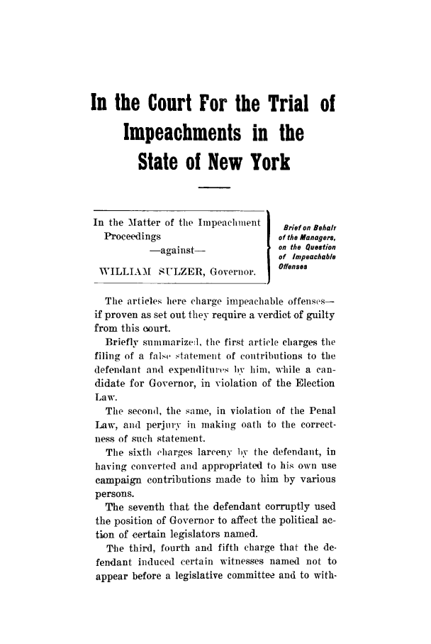handle is hein.trials/aalo0001 and id is 1 raw text is: In the Court For the Trial of
Impeachments in the
State of New York
In the Matter of the Impeachment    Brief on Behalr
Proceedings                      of the Managers,
-against-               on the Question
of Impeachable
WILLIAM    SULZER, Governor.      Offenses
The artieles here charge impeachable offenses-
if proven as set out they require a verdict of guilty
from this court.
Briefly summarizedl, the first article charges the
filing of a false statement of contributions to the
defendant and expenditures b1 him, while a can-
didate for Governor, in violation of the Election
Law.
The second, the same, in violation of the Penal
Law, and perjury in making oath to the correct-
ness of such statement.
The sixth charges larceny by the defendant, in
having converted and appropriated to his own use
campaign contributions made to him by various
persons.
The seventh that the defendant corruptly used
the position of Governor to affect the political ac-
tion of certain legislators named.
The third, fourth and fifth charge that the de-
fendant induced certain witnesses named not to
appear before a legislative committee and to with-


