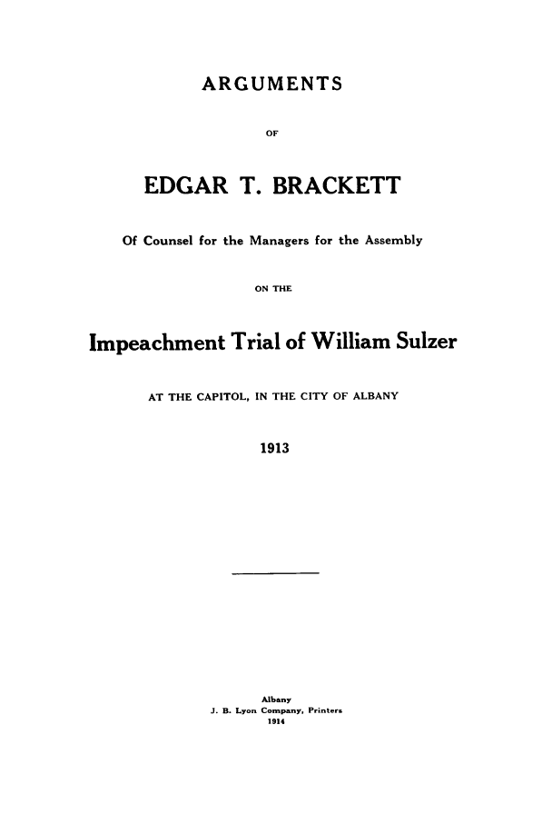 handle is hein.trials/aals0001 and id is 1 raw text is: ARGUMENTS
OF
EDGAR T. BRACKETT
Of Counsel for the Managers for the Assembly
ON THE
Impeachment Trial of William Sulzer
AT THE CAPITOL, IN THE CITY OF ALBANY
1913
Albany
J. B. Lyon Company, Printer&
1914


