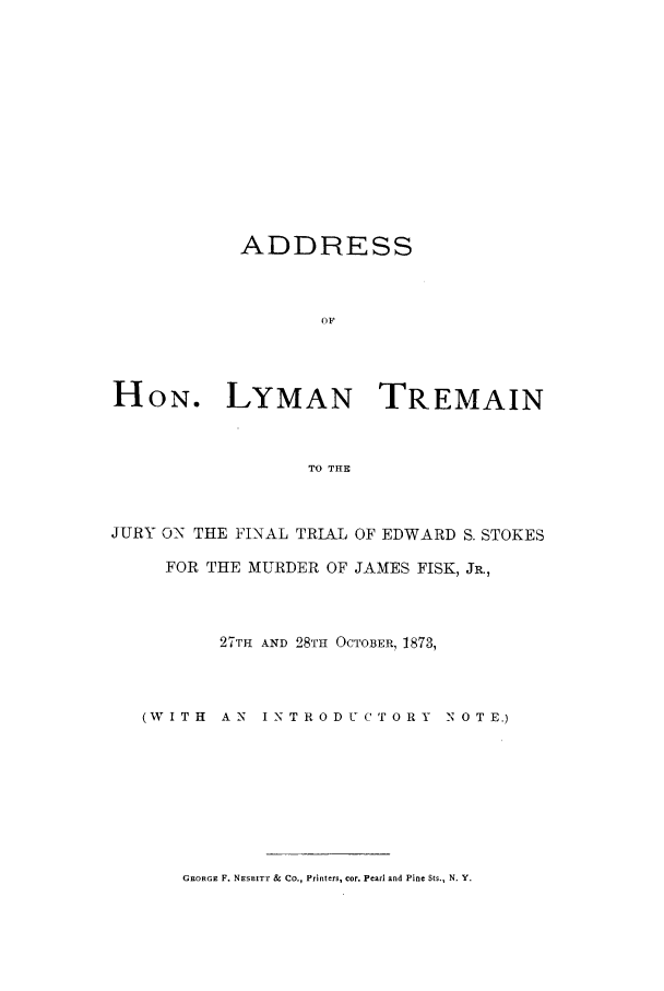 handle is hein.trials/aamd0001 and id is 1 raw text is: ADDRESS
OF
HON. LYMAN TREMAIN
TO THE
JURY ON THE FINAL TRLAL OF EDWARD S. STOKES
FOR THE MURDER OF JAMES FISK, JR.,
27TH AND 28TH OCTOBER, 1873,

(WITH  AN  INTRODUCTORY

N 0 T E.)

GEORGE F. NESBITT & Co., Printers, cot. Pearl and Pine Sts., N. Y.



