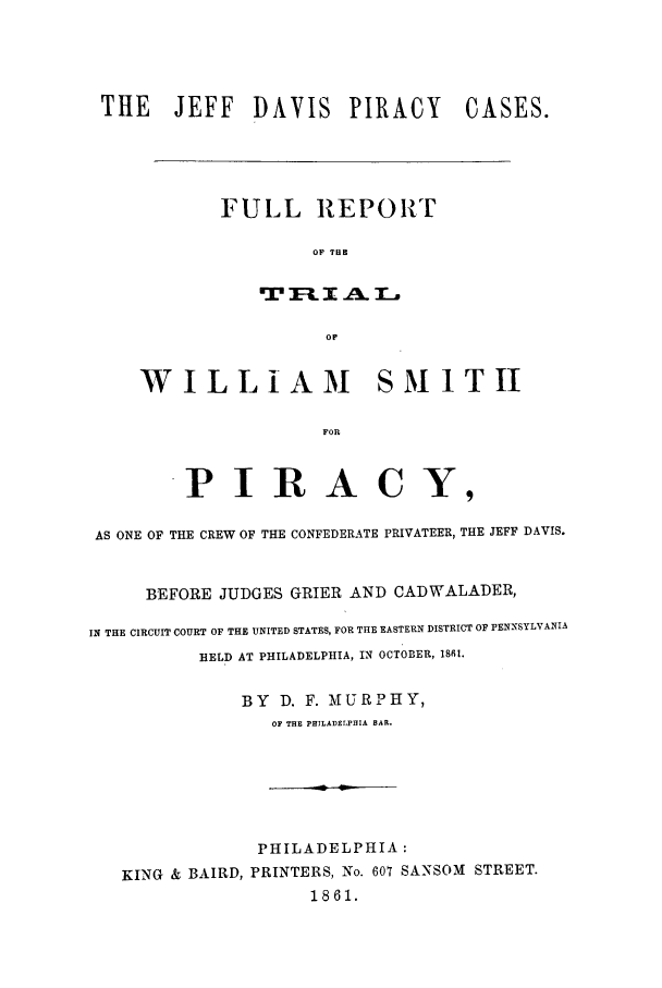 handle is hein.trials/aamk0001 and id is 1 raw text is: THE JEFF DAVIS PIRACY

CASES.

FULL REPORT
OF THE

OF
WILLIAM SMITII
FOR

P IR A C Y,
AS ONE OF THE CREW OF THE CONFEDERATE PRIVATEER, THE JEFF DAVIS.
BEFORE JUDGES GRIER AND CADWALADER,
IN THE CIRCUIT COURT OF THE UNITED STATES, FOR THE EASTERN DISTRICT OF PENNSYLVANIA
HELD AT PHILADELPHIA, IN OCTOBER, 1811.
BY   D. F. MURPHY,
OF THE PHILADELPHIA BAR.
PHILADELPHIA:
KING & BAIRD, PRINTERS, No. 607 SANSOM STREET.
1861.


